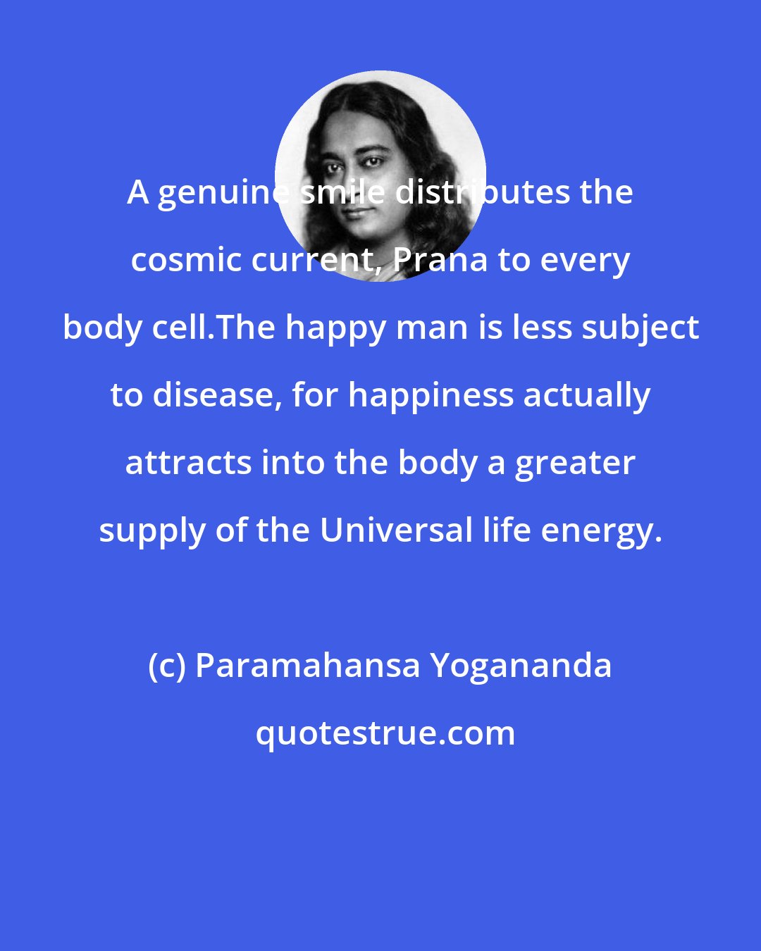 Paramahansa Yogananda: A genuine smile distributes the cosmic current, Prana to every body cell.The happy man is less subject to disease, for happiness actually attracts into the body a greater supply of the Universal life energy.