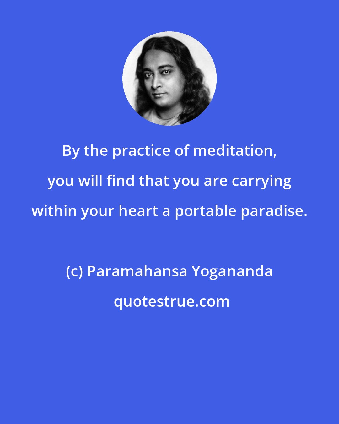 Paramahansa Yogananda: By the practice of meditation, you will find that you are carrying within your heart a portable paradise.