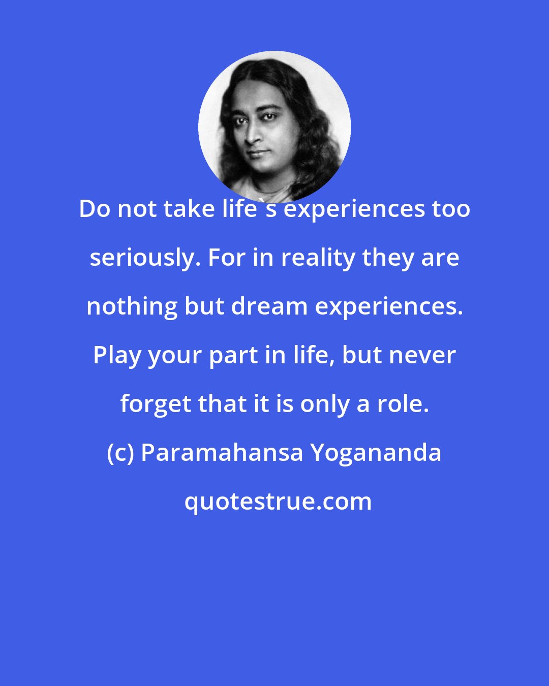 Paramahansa Yogananda: Do not take life's experiences too seriously. For in reality they are nothing but dream experiences. Play your part in life, but never forget that it is only a role.