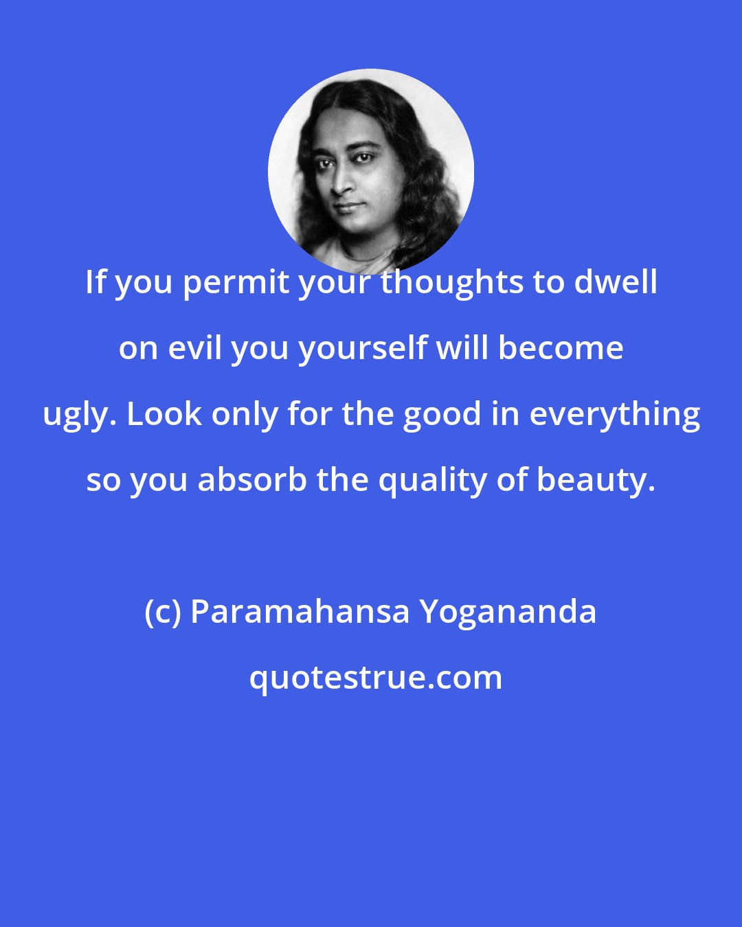 Paramahansa Yogananda: If you permit your thoughts to dwell on evil you yourself will become ugly. Look only for the good in everything so you absorb the quality of beauty.