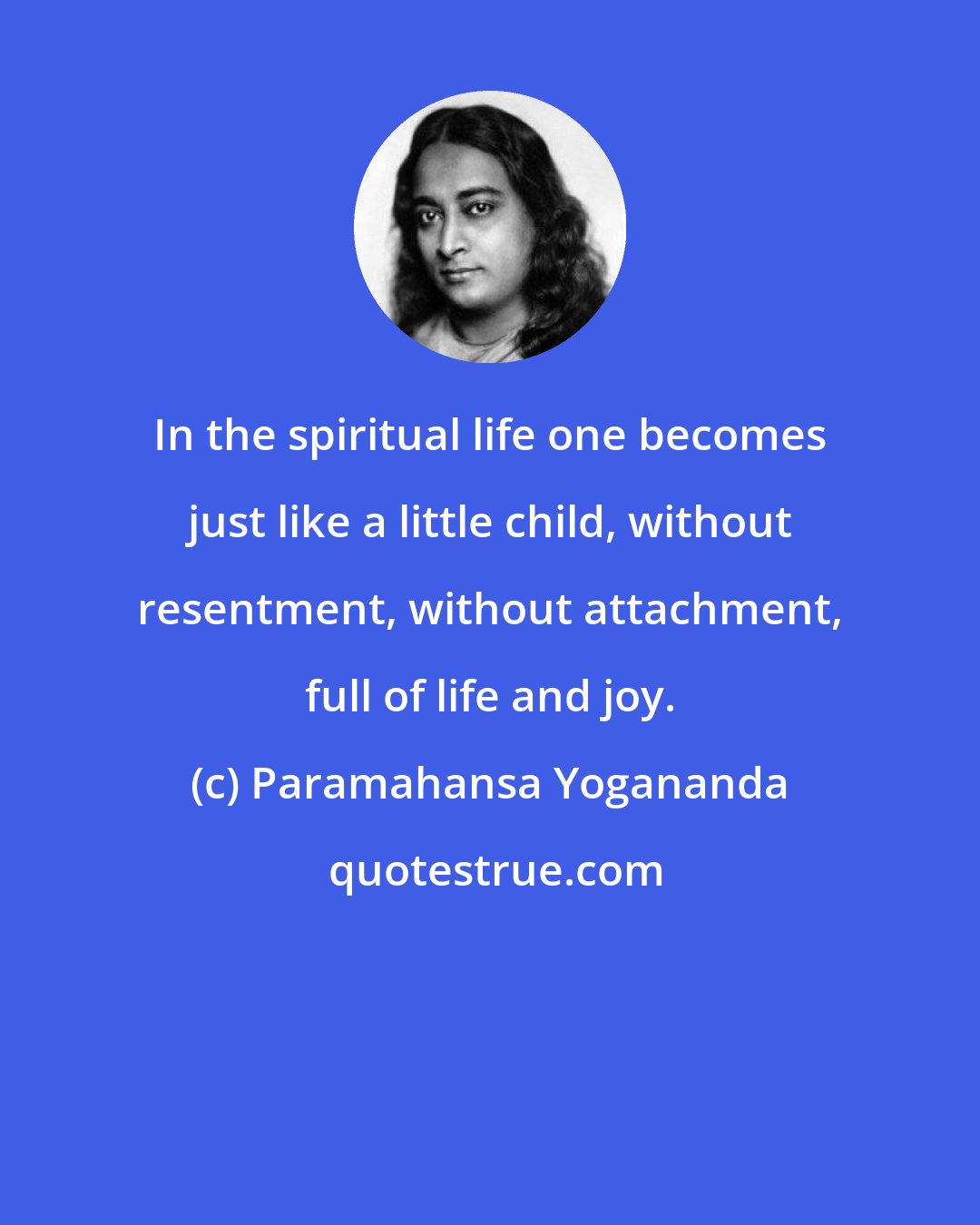 Paramahansa Yogananda: In the spiritual life one becomes just like a little child, without resentment, without attachment, full of life and joy.