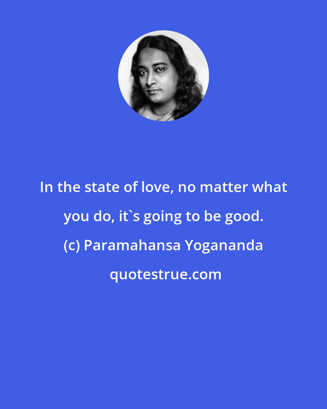 Paramahansa Yogananda: In the state of love, no matter what you do, it's going to be good.