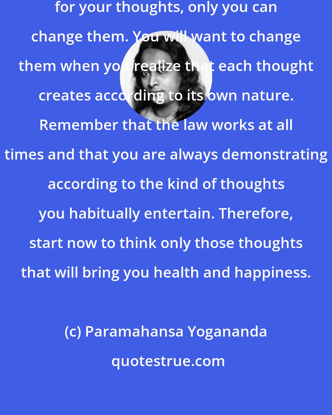 Paramahansa Yogananda: Since you alone are responsible for your thoughts, only you can change them. You will want to change them when you realize that each thought creates according to its own nature. Remember that the law works at all times and that you are always demonstrating according to the kind of thoughts you habitually entertain. Therefore, start now to think only those thoughts that will bring you health and happiness.