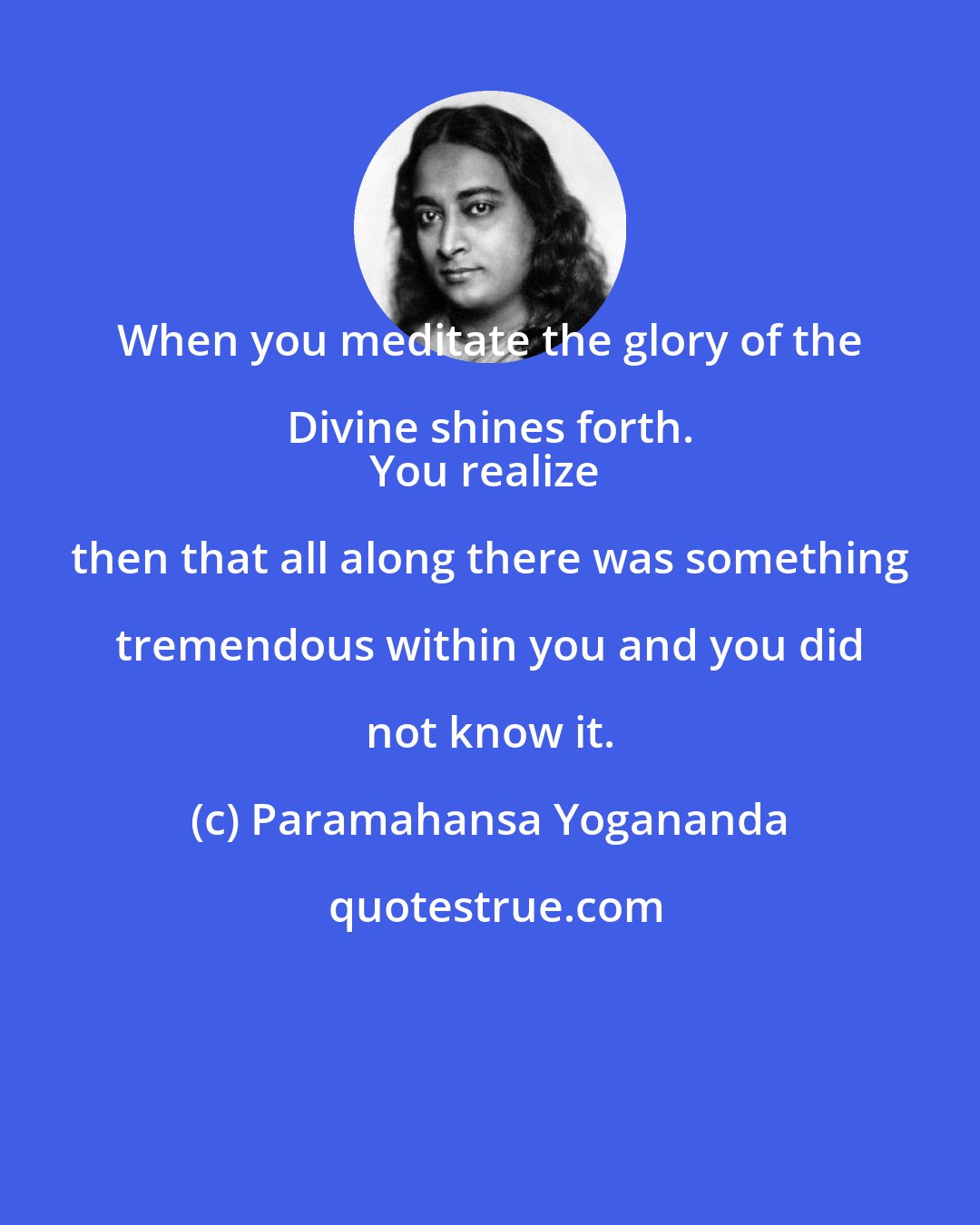 Paramahansa Yogananda: When you meditate the glory of the Divine shines forth. 
You realize then that all along there was something tremendous within you and you did not know it.