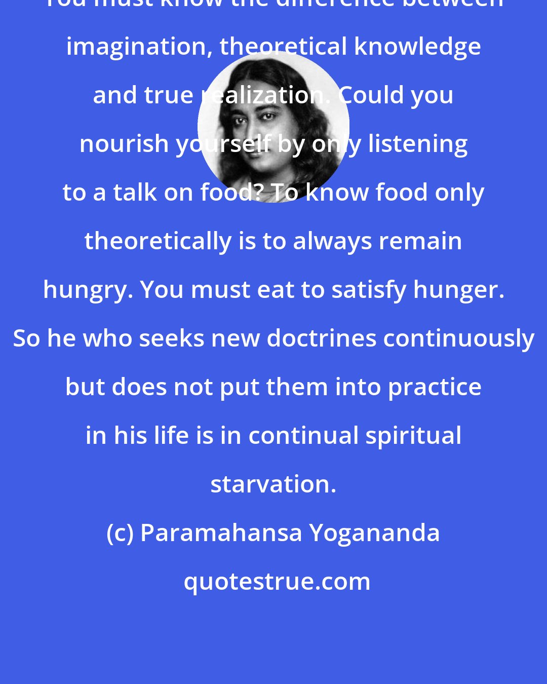 Paramahansa Yogananda: You must know the difference between imagination, theoretical knowledge and true realization. Could you nourish yourself by only listening to a talk on food? To know food only theoretically is to always remain hungry. You must eat to satisfy hunger. So he who seeks new doctrines continuously but does not put them into practice in his life is in continual spiritual starvation.