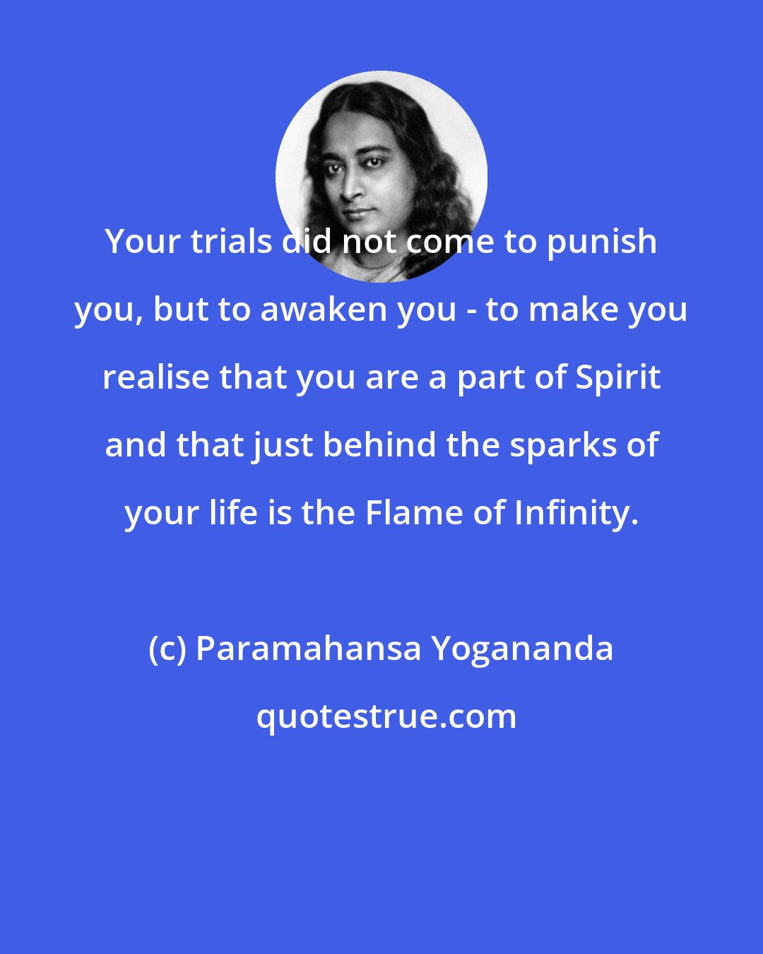 Paramahansa Yogananda: Your trials did not come to punish you, but to awaken you - to make you realise that you are a part of Spirit and that just behind the sparks of your life is the Flame of Infinity.