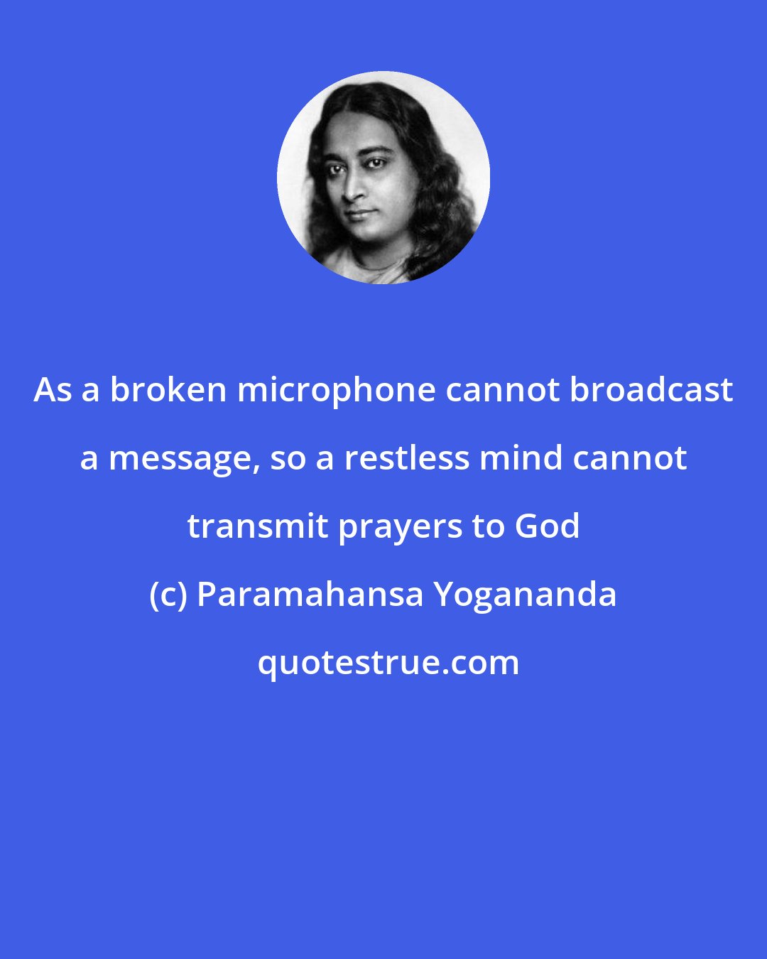 Paramahansa Yogananda: As a broken microphone cannot broadcast a message, so a restless mind cannot transmit prayers to God