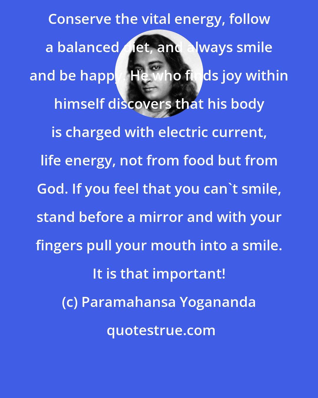 Paramahansa Yogananda: Conserve the vital energy, follow a balanced diet, and always smile and be happy. He who finds joy within himself discovers that his body is charged with electric current, life energy, not from food but from God. If you feel that you can't smile, stand before a mirror and with your fingers pull your mouth into a smile. It is that important!