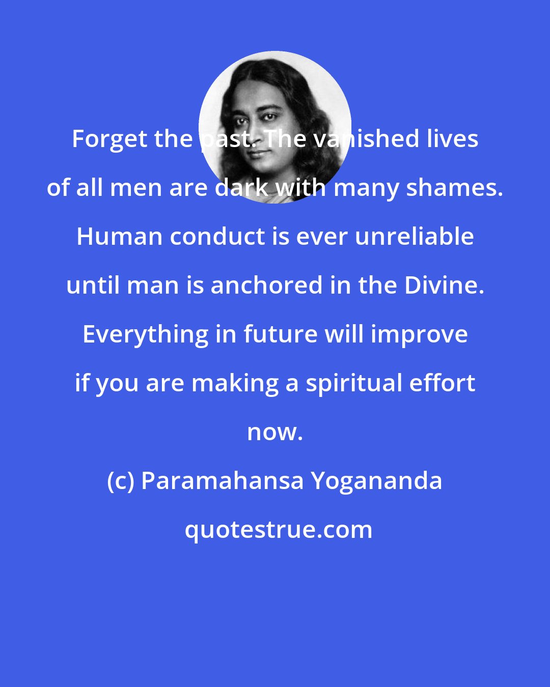 Paramahansa Yogananda: Forget the past. The vanished lives of all men are dark with many shames. Human conduct is ever unreliable until man is anchored in the Divine. Everything in future will improve if you are making a spiritual effort now.