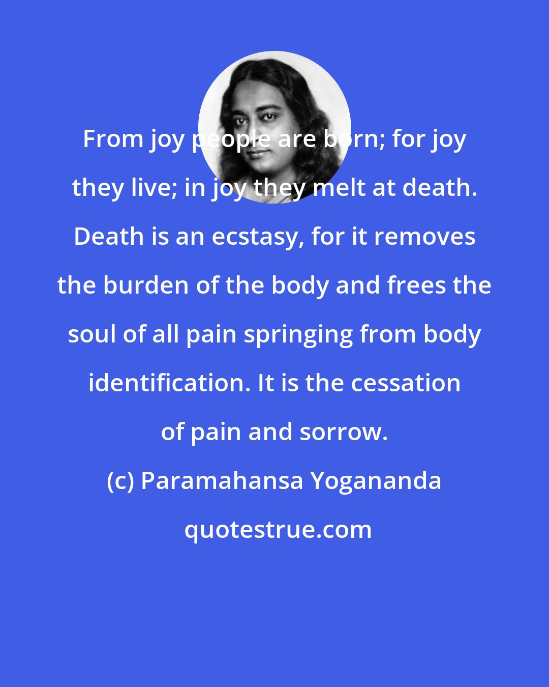 Paramahansa Yogananda: From joy people are born; for joy they live; in joy they melt at death. Death is an ecstasy, for it removes the burden of the body and frees the soul of all pain springing from body identification. It is the cessation of pain and sorrow.