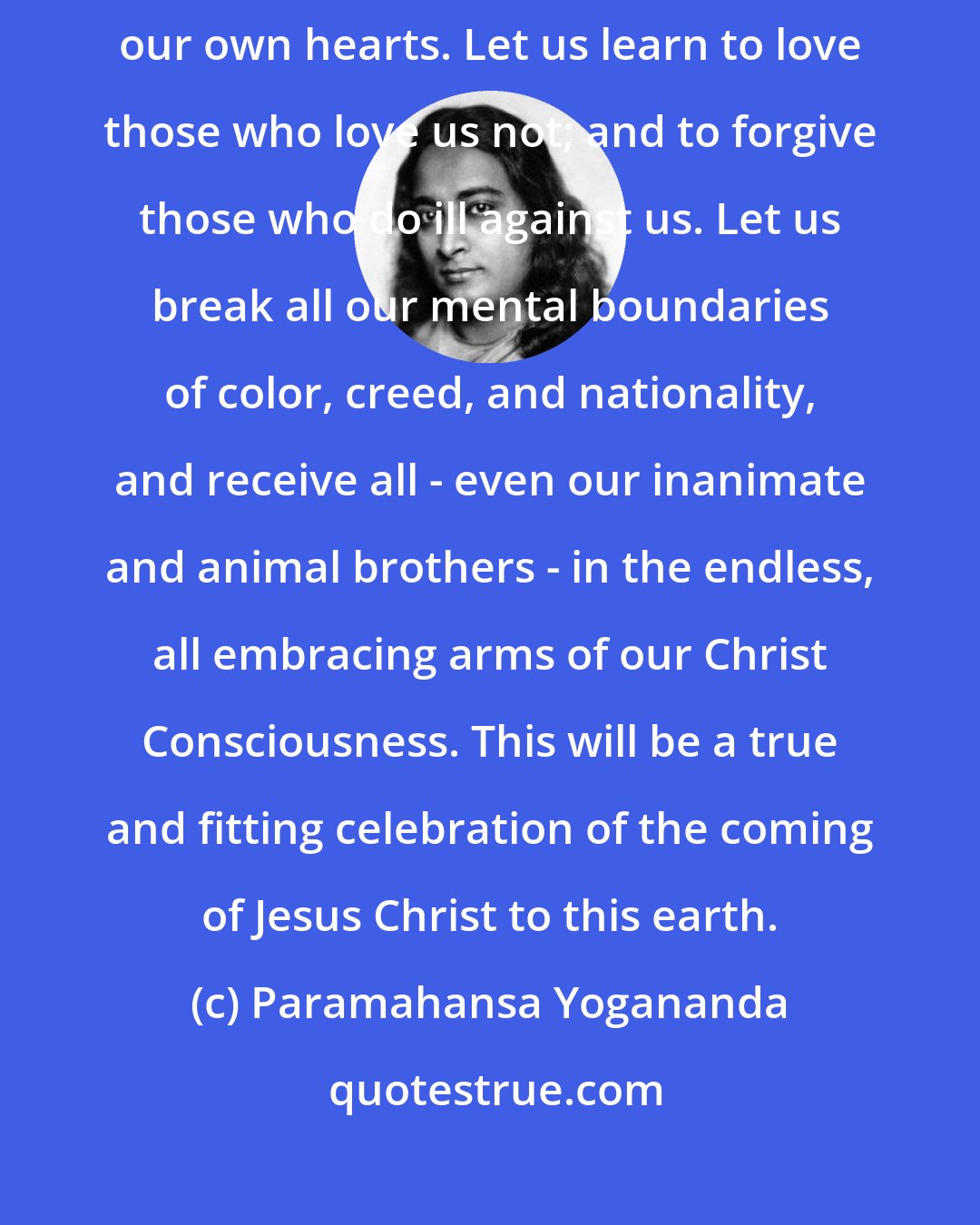 Paramahansa Yogananda: Let us meditate until we perceive the Infinite Christ reigning in our own hearts. Let us learn to love those who love us not; and to forgive those who do ill against us. Let us break all our mental boundaries of color, creed, and nationality, and receive all - even our inanimate and animal brothers - in the endless, all embracing arms of our Christ Consciousness. This will be a true and fitting celebration of the coming of Jesus Christ to this earth.