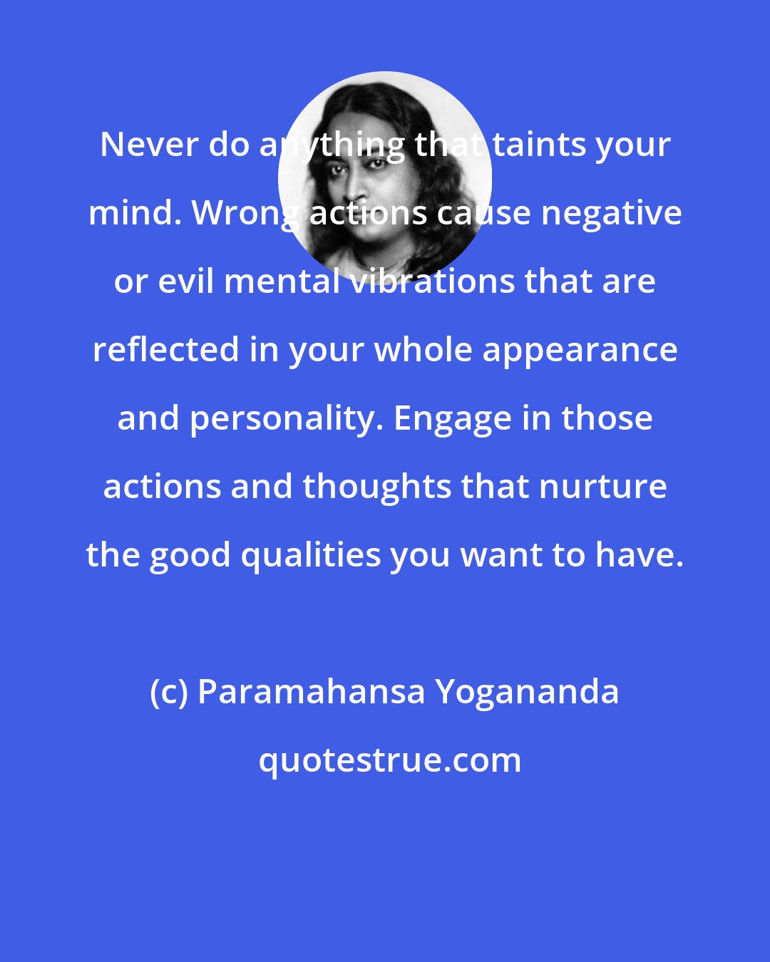 Paramahansa Yogananda: Never do anything that taints your mind. Wrong actions cause negative or evil mental vibrations that are reflected in your whole appearance and personality. Engage in those actions and thoughts that nurture the good qualities you want to have.