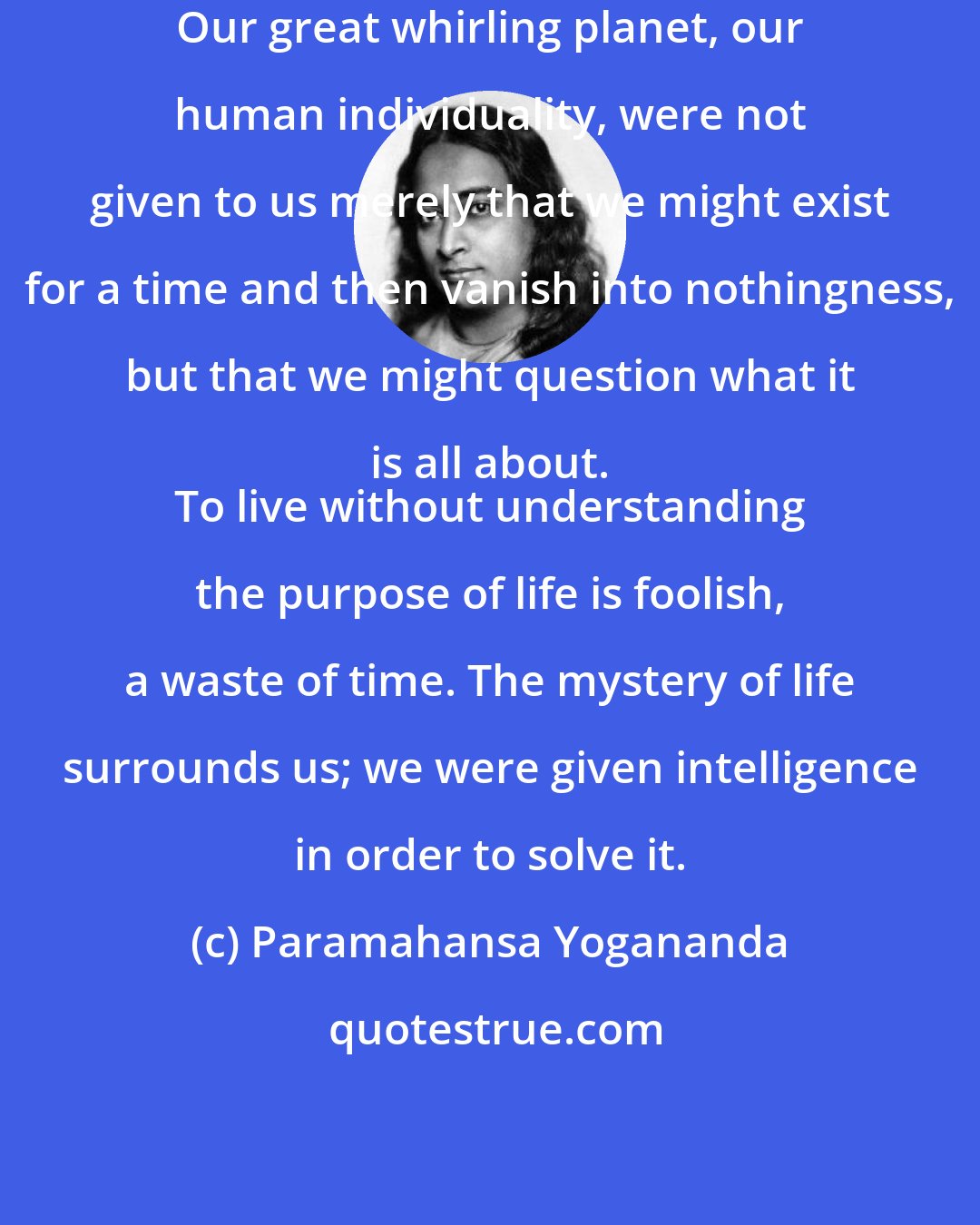 Paramahansa Yogananda: Our great whirling planet, our human individuality, were not given to us merely that we might exist for a time and then vanish into nothingness, but that we might question what it is all about. 
 To live without understanding the purpose of life is foolish, a waste of time. The mystery of life surrounds us; we were given intelligence in order to solve it.