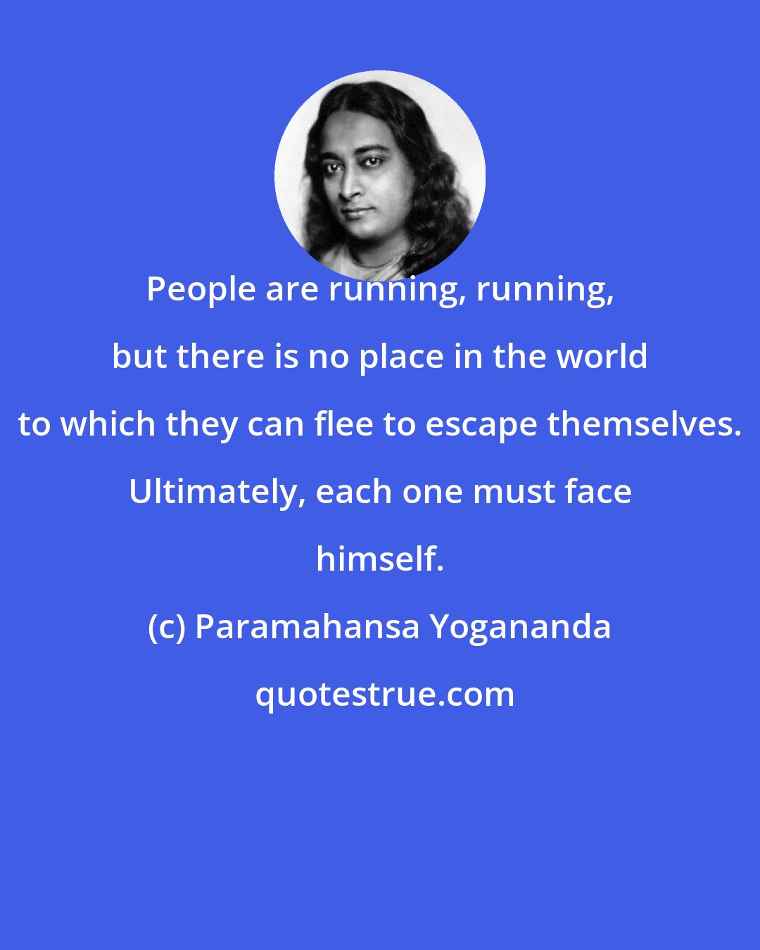 Paramahansa Yogananda: People are running, running, but there is no place in the world to which they can flee to escape themselves. Ultimately, each one must face himself.