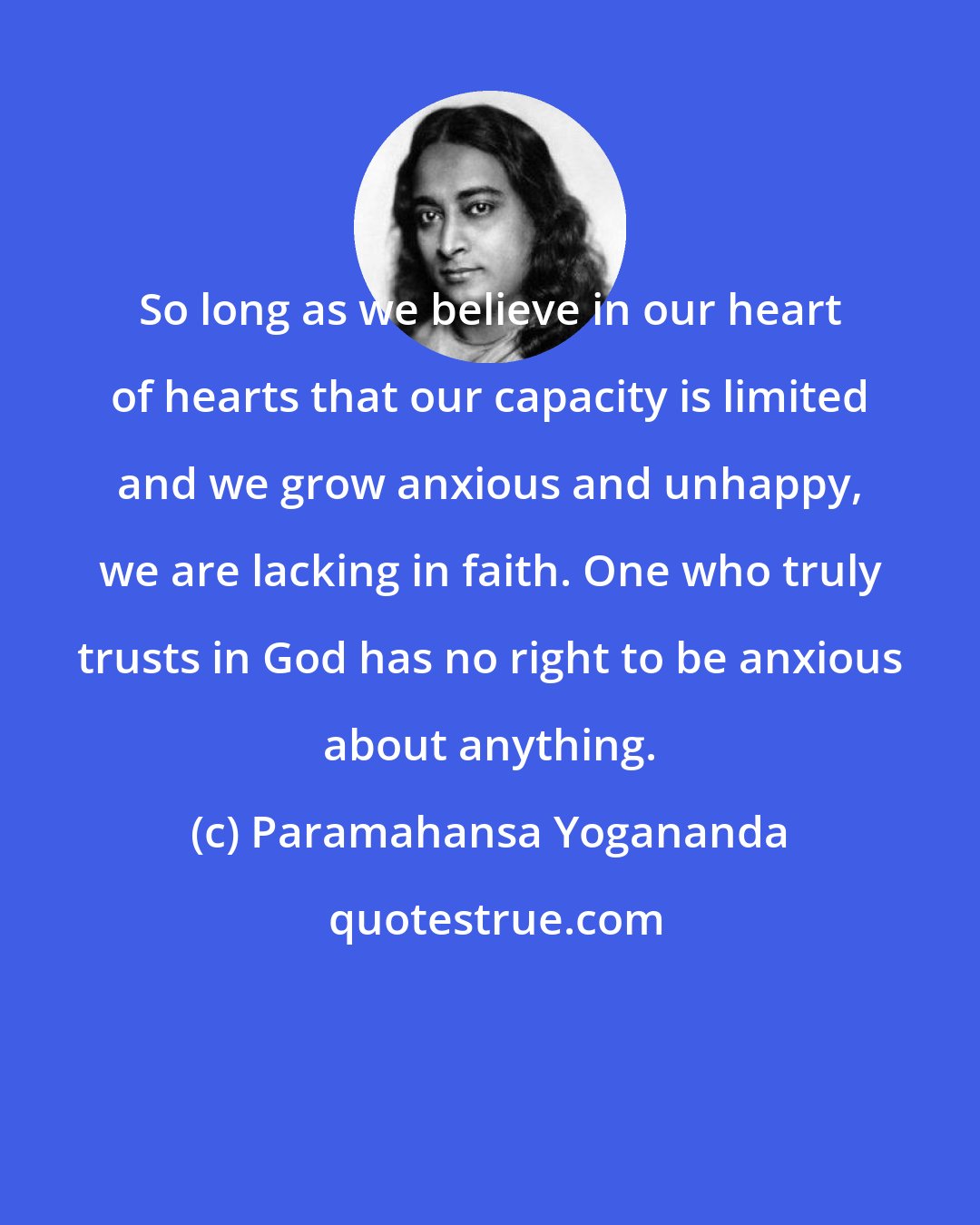 Paramahansa Yogananda: So long as we believe in our heart of hearts that our capacity is limited and we grow anxious and unhappy, we are lacking in faith. One who truly trusts in God has no right to be anxious about anything.