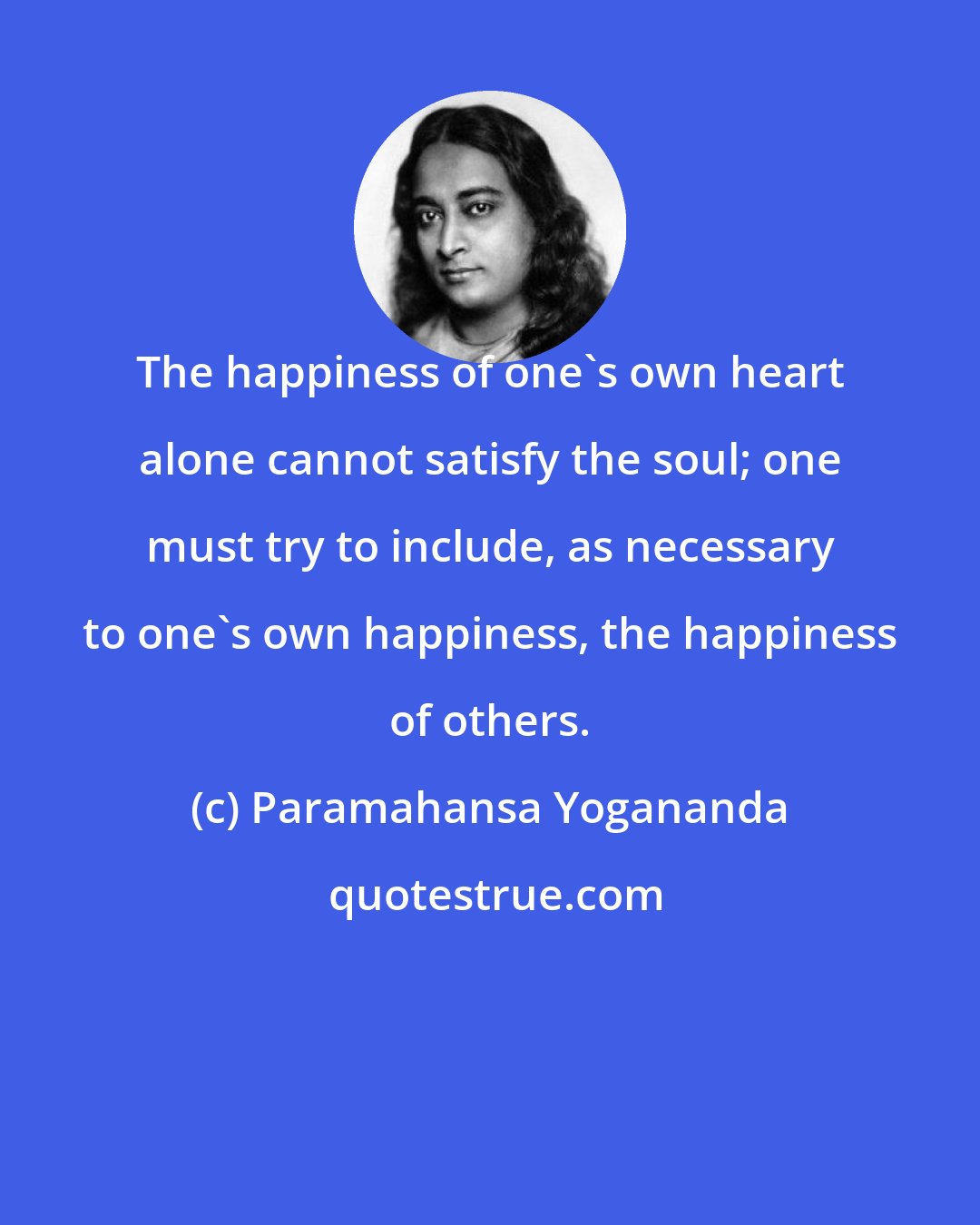 Paramahansa Yogananda: The happiness of one's own heart alone cannot satisfy the soul; one must try to include, as necessary to one's own happiness, the happiness of others.