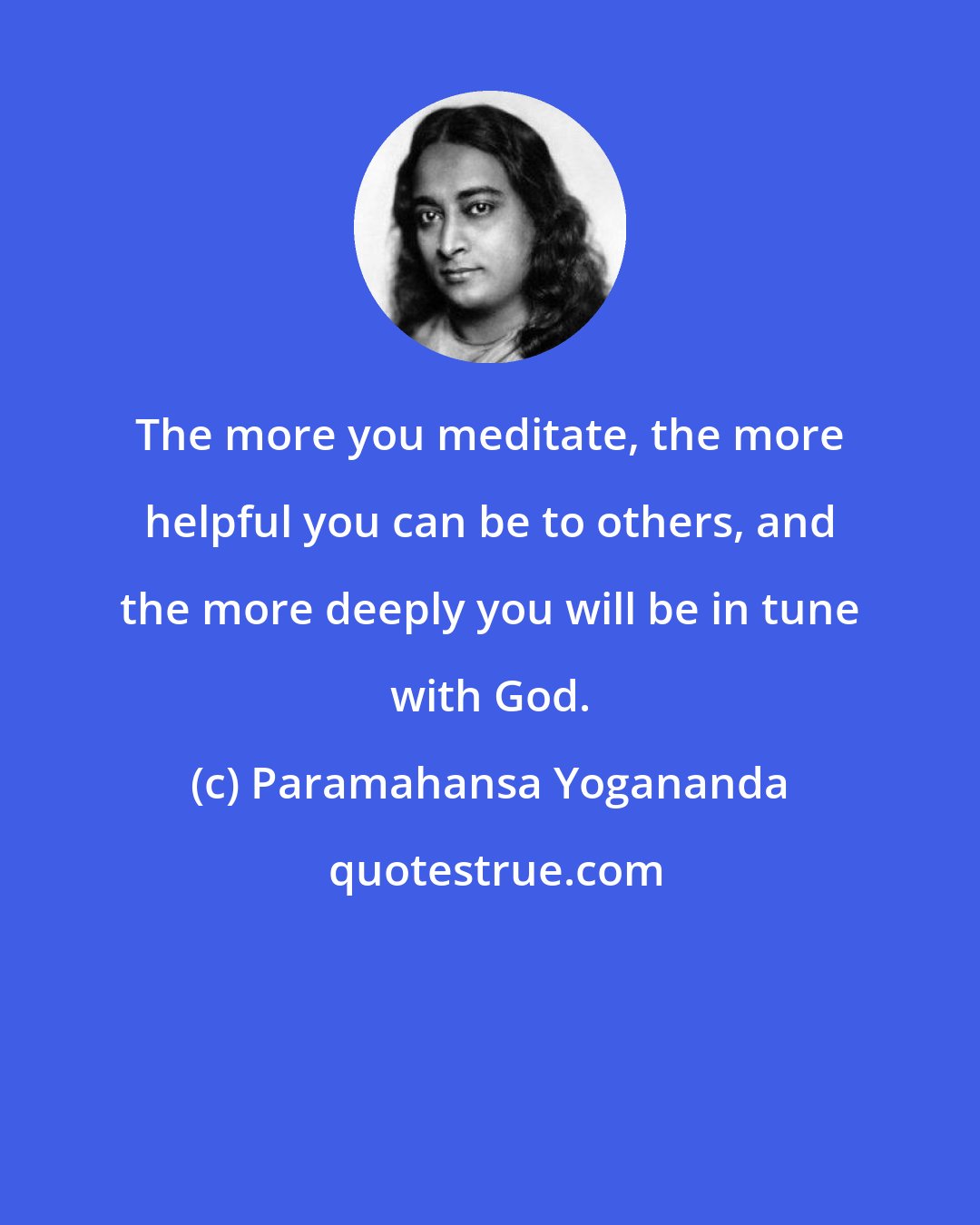 Paramahansa Yogananda: The more you meditate, the more helpful you can be to others, and the more deeply you will be in tune with God.