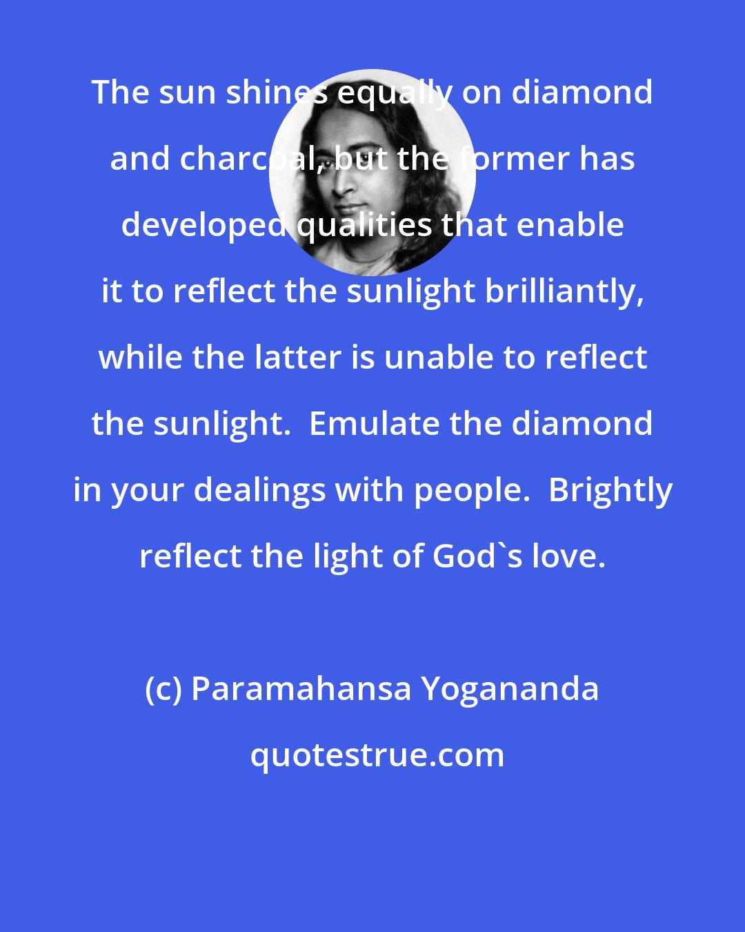 Paramahansa Yogananda: The sun shines equally on diamond and charcoal, but the former has developed qualities that enable it to reflect the sunlight brilliantly, while the latter is unable to reflect the sunlight.  Emulate the diamond in your dealings with people.  Brightly reflect the light of God's love.