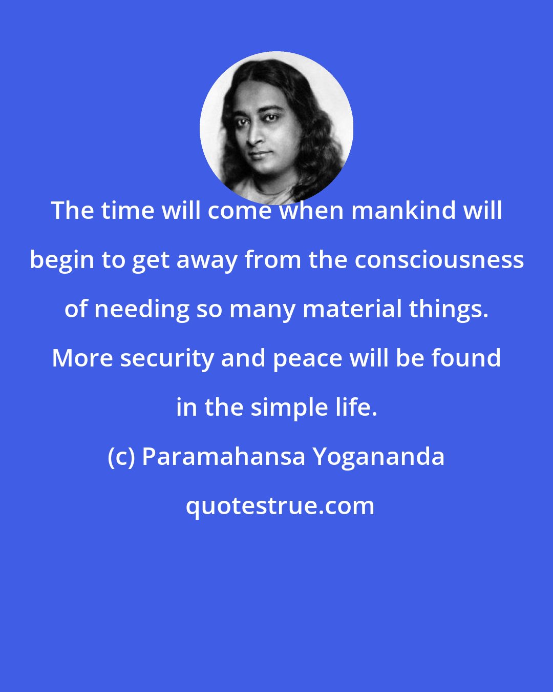 Paramahansa Yogananda: The time will come when mankind will begin to get away from the consciousness of needing so many material things. More security and peace will be found in the simple life.