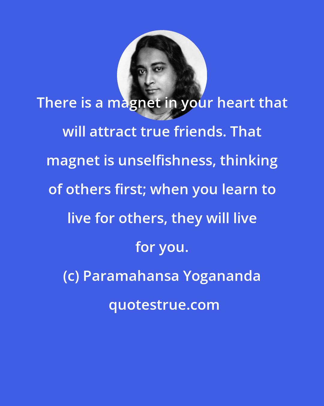 Paramahansa Yogananda: There is a magnet in your heart that will attract true friends. That magnet is unselfishness, thinking of others first; when you learn to live for others, they will live for you.