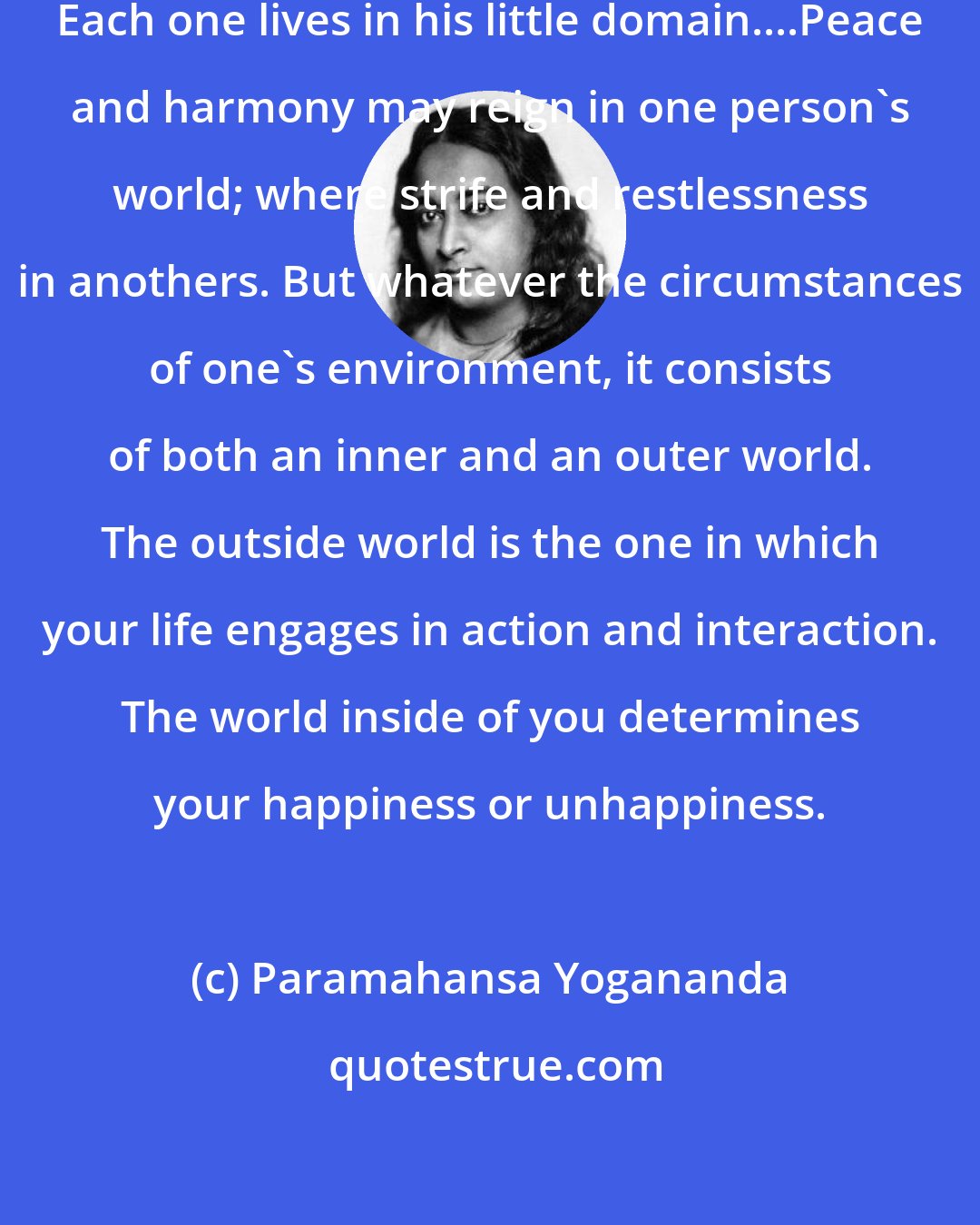 Paramahansa Yogananda: This world is not the same to all people. Each one lives in his little domain....Peace and harmony may reign in one person's world; where strife and restlessness in anothers. But whatever the circumstances of one's environment, it consists of both an inner and an outer world. The outside world is the one in which your life engages in action and interaction. The world inside of you determines your happiness or unhappiness.