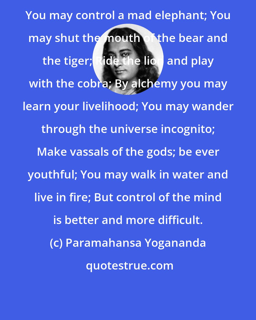 Paramahansa Yogananda: You may control a mad elephant; You may shut the mouth of the bear and the tiger; Ride the lion and play with the cobra; By alchemy you may learn your livelihood; You may wander through the universe incognito; Make vassals of the gods; be ever youthful; You may walk in water and live in fire; But control of the mind is better and more difficult.