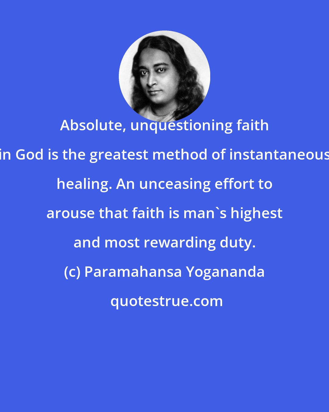 Paramahansa Yogananda: Absolute, unquestioning faith in God is the greatest method of instantaneous healing. An unceasing effort to arouse that faith is man's highest and most rewarding duty.