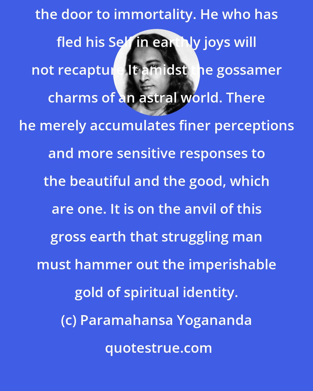 Paramahansa Yogananda: Death is not a blotting-out of existence, a final escape from life; nor is death the door to immortality. He who has fled his Self in earthly joys will not recapture It amidst the gossamer charms of an astral world. There he merely accumulates finer perceptions and more sensitive responses to the beautiful and the good, which are one. It is on the anvil of this gross earth that struggling man must hammer out the imperishable gold of spiritual identity.