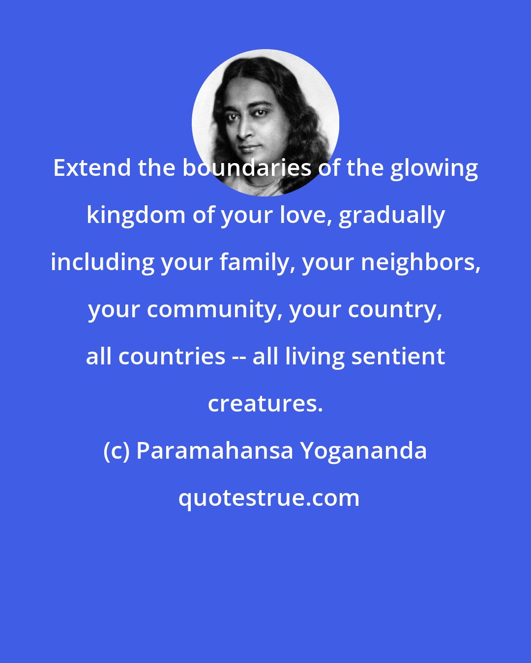 Paramahansa Yogananda: Extend the boundaries of the glowing kingdom of your love, gradually including your family, your neighbors, your community, your country, all countries -- all living sentient creatures.