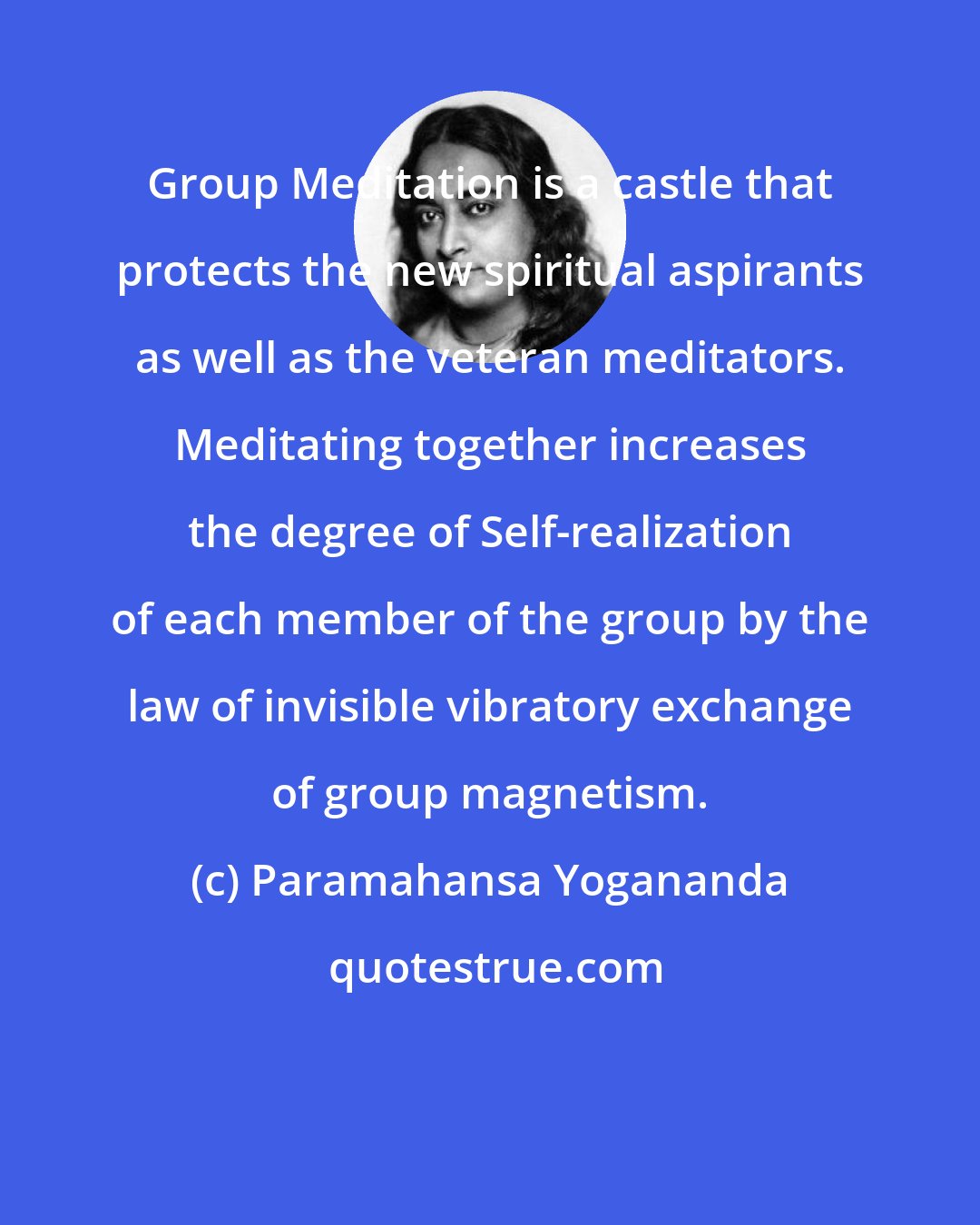 Paramahansa Yogananda: Group Meditation is a castle that protects the new spiritual aspirants as well as the veteran meditators. Meditating together increases the degree of Self-realization of each member of the group by the law of invisible vibratory exchange of group magnetism.