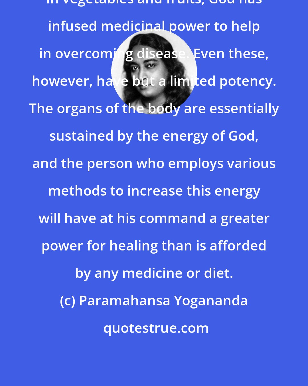 Paramahansa Yogananda: In vegetables and fruits, God has infused medicinal power to help in overcoming disease. Even these, however, have but a limited potency. The organs of the body are essentially sustained by the energy of God, and the person who employs various methods to increase this energy will have at his command a greater power for healing than is afforded by any medicine or diet.