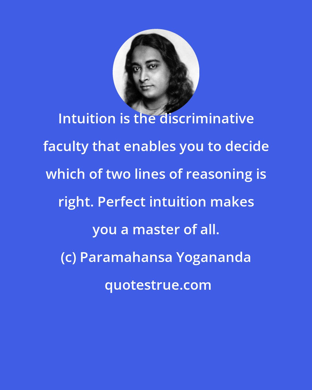 Paramahansa Yogananda: Intuition is the discriminative faculty that enables you to decide which of two lines of reasoning is right. Perfect intuition makes you a master of all.