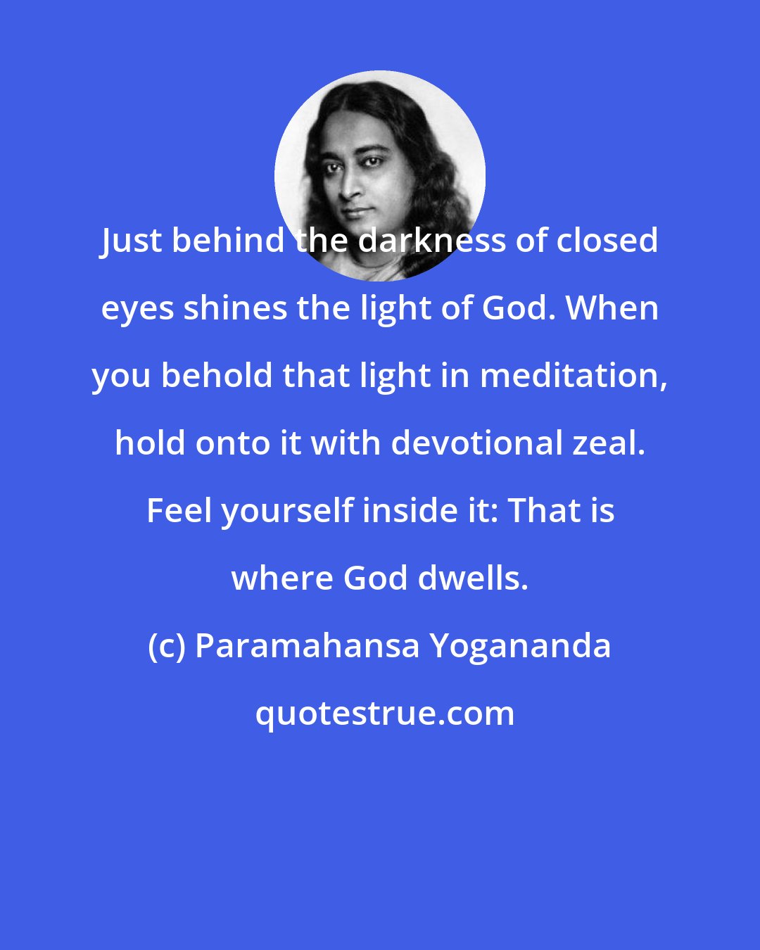 Paramahansa Yogananda: Just behind the darkness of closed eyes shines the light of God. When you behold that light in meditation, hold onto it with devotional zeal. Feel yourself inside it: That is where God dwells.