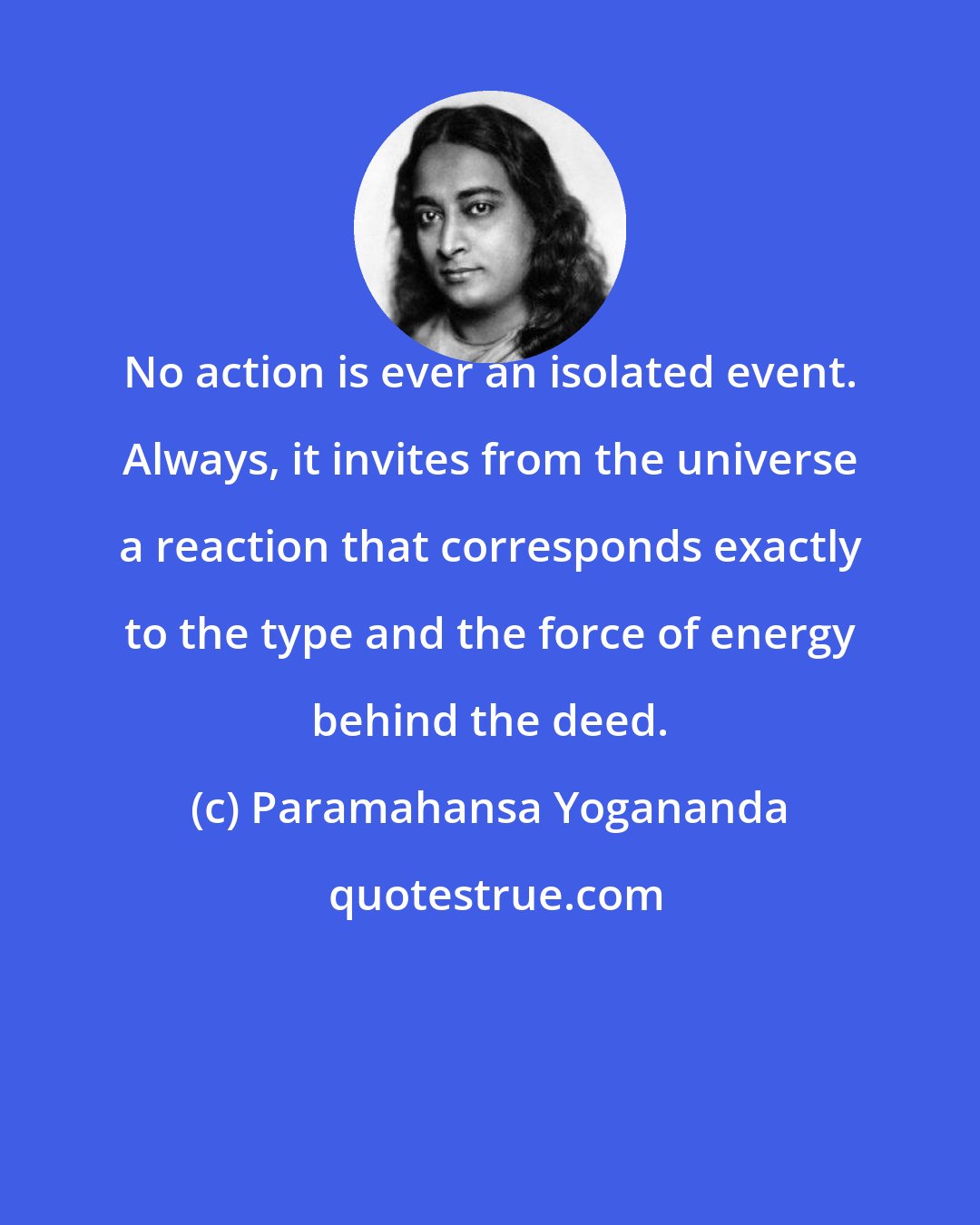 Paramahansa Yogananda: No action is ever an isolated event. Always, it invites from the universe a reaction that corresponds exactly to the type and the force of energy behind the deed.