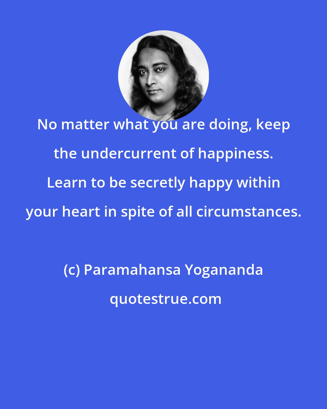 Paramahansa Yogananda: No matter what you are doing, keep the undercurrent of happiness. Learn to be secretly happy within your heart in spite of all circumstances.