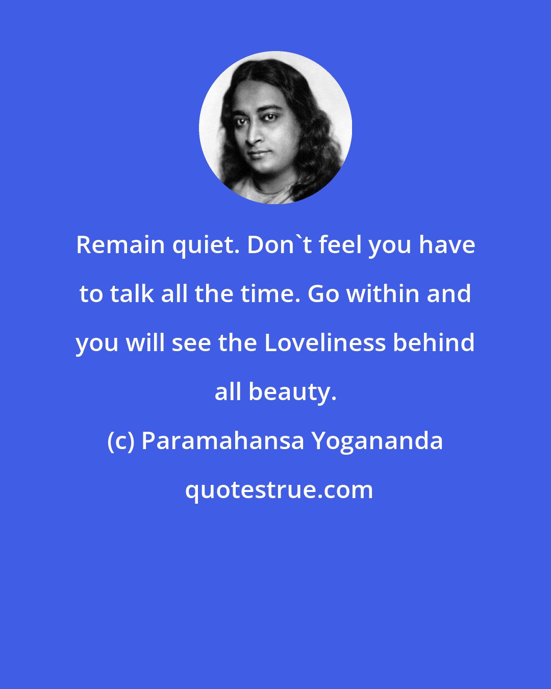 Paramahansa Yogananda: Remain quiet. Don't feel you have to talk all the time. Go within and you will see the Loveliness behind all beauty.