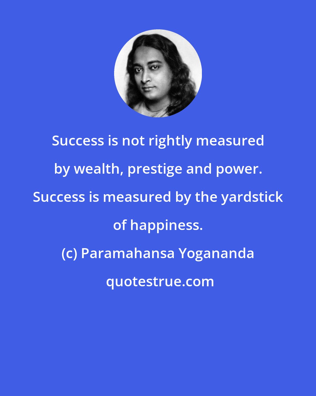 Paramahansa Yogananda: Success is not rightly measured by wealth, prestige and power. Success is measured by the yardstick of happiness.