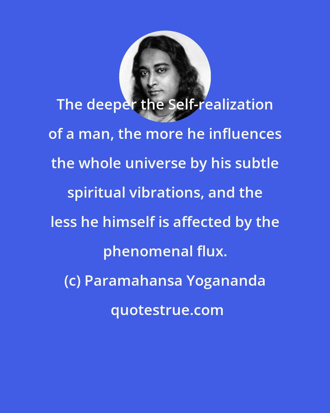 Paramahansa Yogananda: The deeper the Self-realization of a man, the more he influences the whole universe by his subtle spiritual vibrations, and the less he himself is affected by the phenomenal flux.