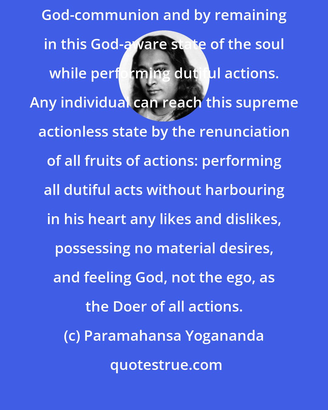 Paramahansa Yogananda: The way to liberation lies through this realization of the Self, by God-communion and by remaining in this God-aware state of the soul while performing dutiful actions. Any individual can reach this supreme actionless state by the renunciation of all fruits of actions: performing all dutiful acts without harbouring in his heart any likes and dislikes, possessing no material desires, and feeling God, not the ego, as the Doer of all actions.