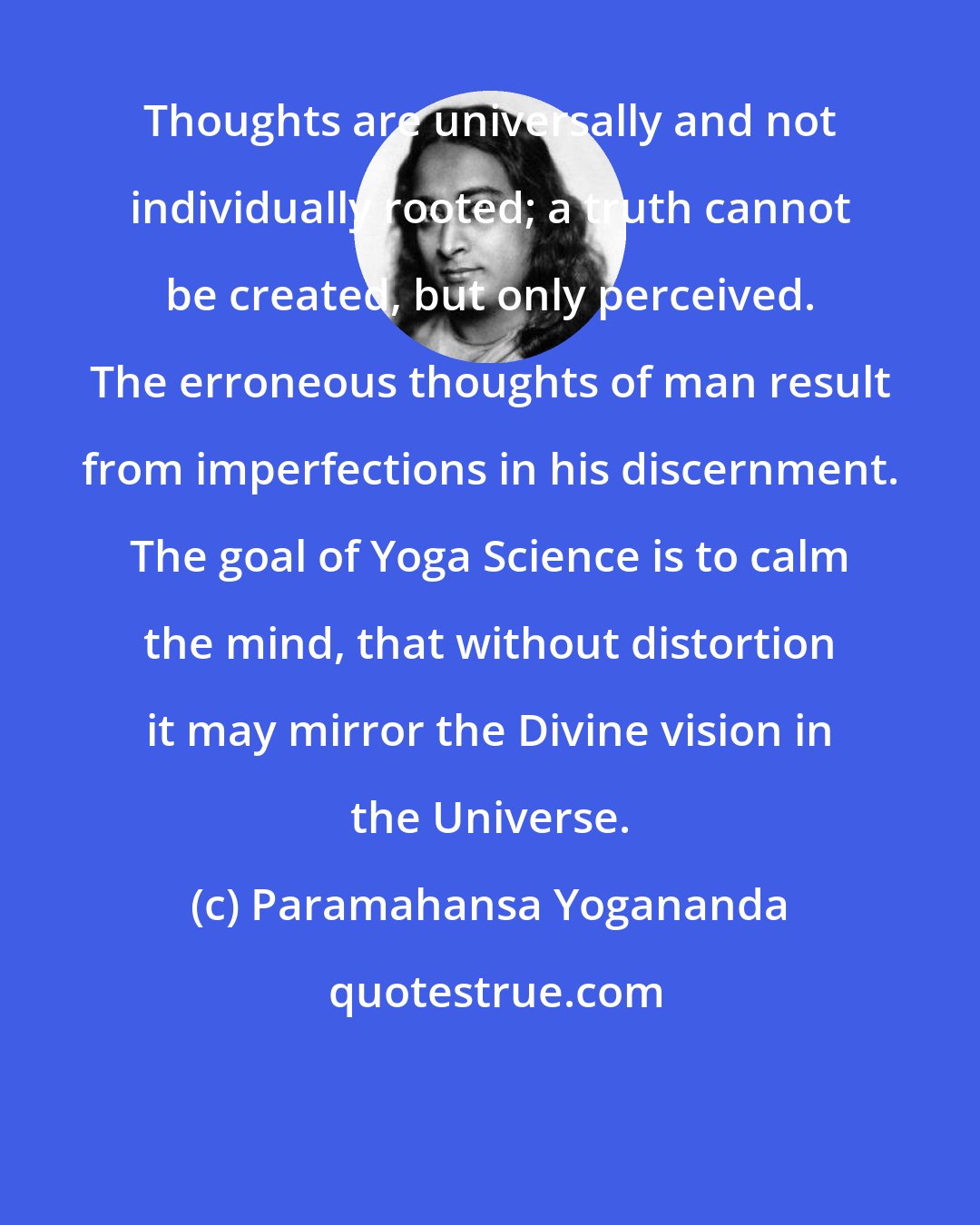 Paramahansa Yogananda: Thoughts are universally and not individually rooted; a truth cannot be created, but only perceived. The erroneous thoughts of man result from imperfections in his discernment. The goal of Yoga Science is to calm the mind, that without distortion it may mirror the Divine vision in the Universe.