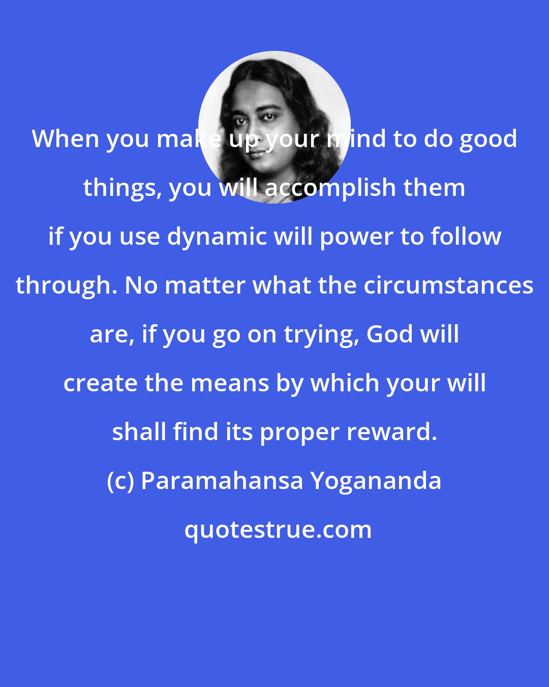 Paramahansa Yogananda: When you make up your mind to do good things, you will accomplish them if you use dynamic will power to follow through. No matter what the circumstances are, if you go on trying, God will create the means by which your will shall find its proper reward.