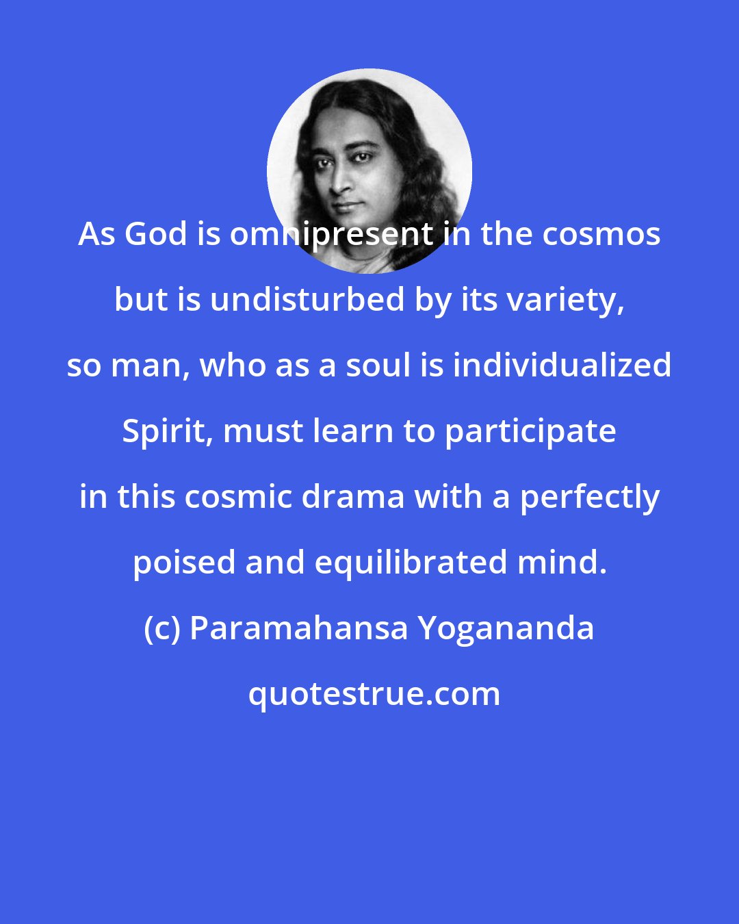 Paramahansa Yogananda: As God is omnipresent in the cosmos but is undisturbed by its variety, so man, who as a soul is individualized Spirit, must learn to participate in this cosmic drama with a perfectly poised and equilibrated mind.