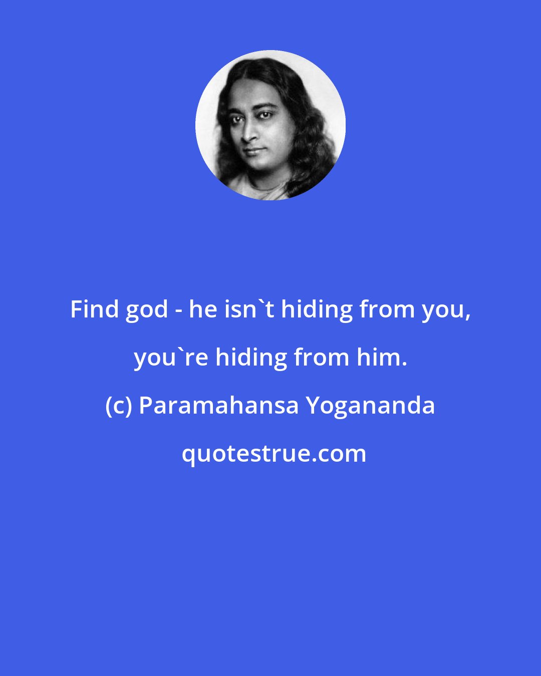 Paramahansa Yogananda: Find god - he isn't hiding from you, you're hiding from him.