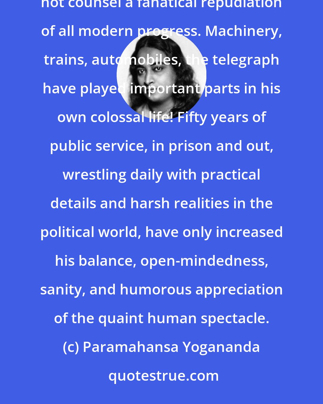 Paramahansa Yogananda: Gandhi has sound economic and cultural reasons for encouraging the revival of cottage industries, but he does not counsel a fanatical repudiation of all modern progress. Machinery, trains, automobiles, the telegraph have played important parts in his own colossal life! Fifty years of public service, in prison and out, wrestling daily with practical details and harsh realities in the political world, have only increased his balance, open-mindedness, sanity, and humorous appreciation of the quaint human spectacle.