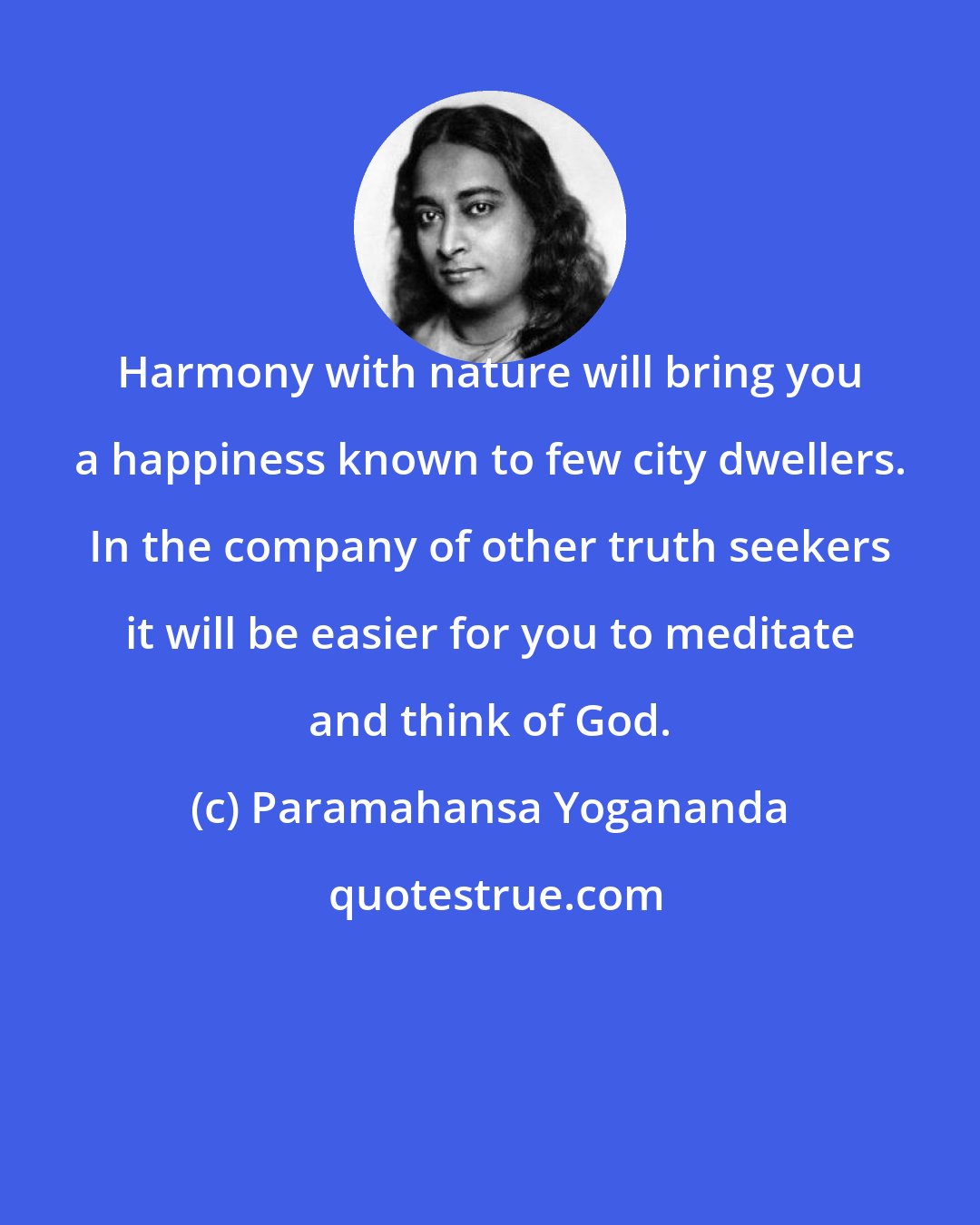 Paramahansa Yogananda: Harmony with nature will bring you a happiness known to few city dwellers. In the company of other truth seekers it will be easier for you to meditate and think of God.