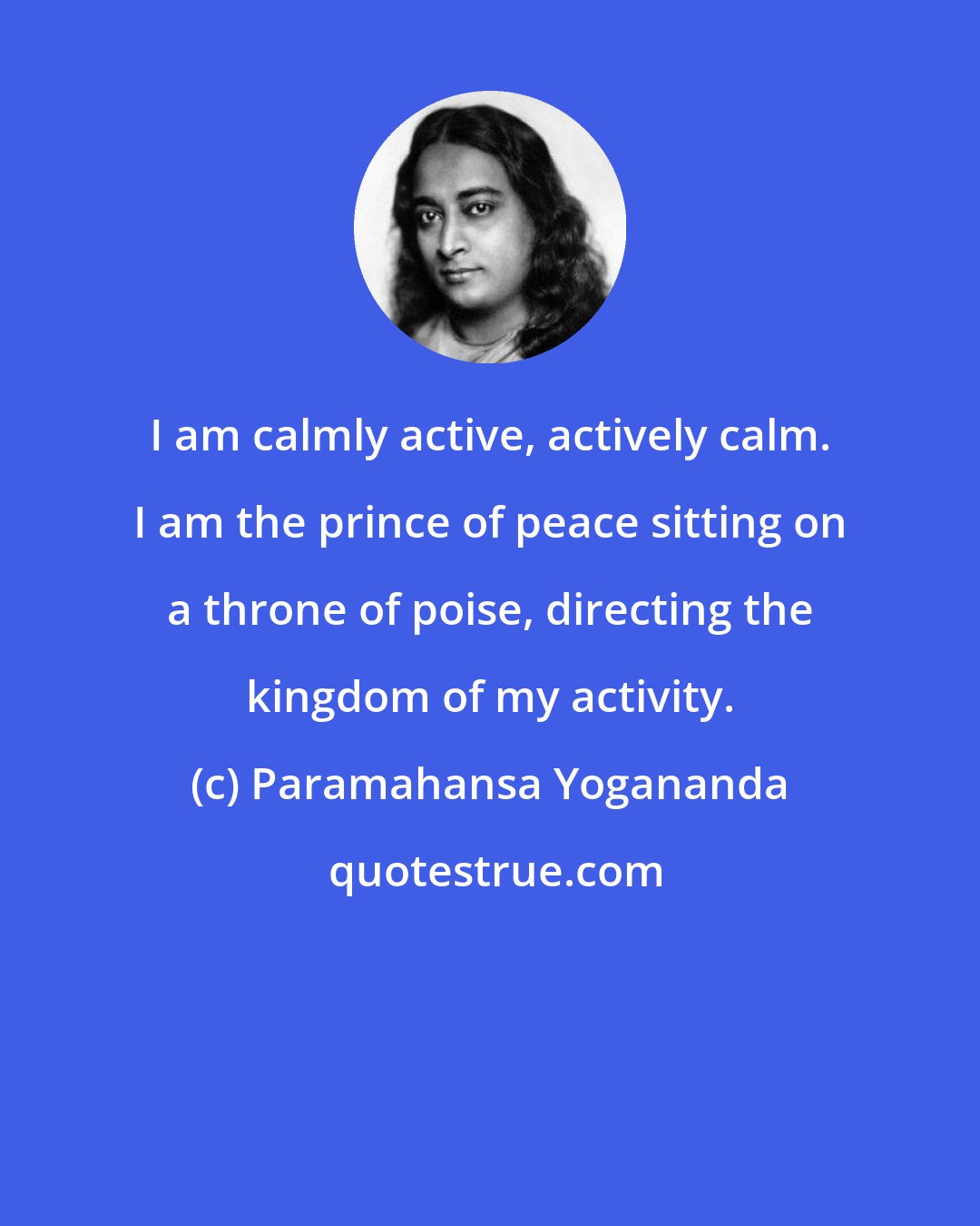 Paramahansa Yogananda: I am calmly active, actively calm. I am the prince of peace sitting on a throne of poise, directing the kingdom of my activity.