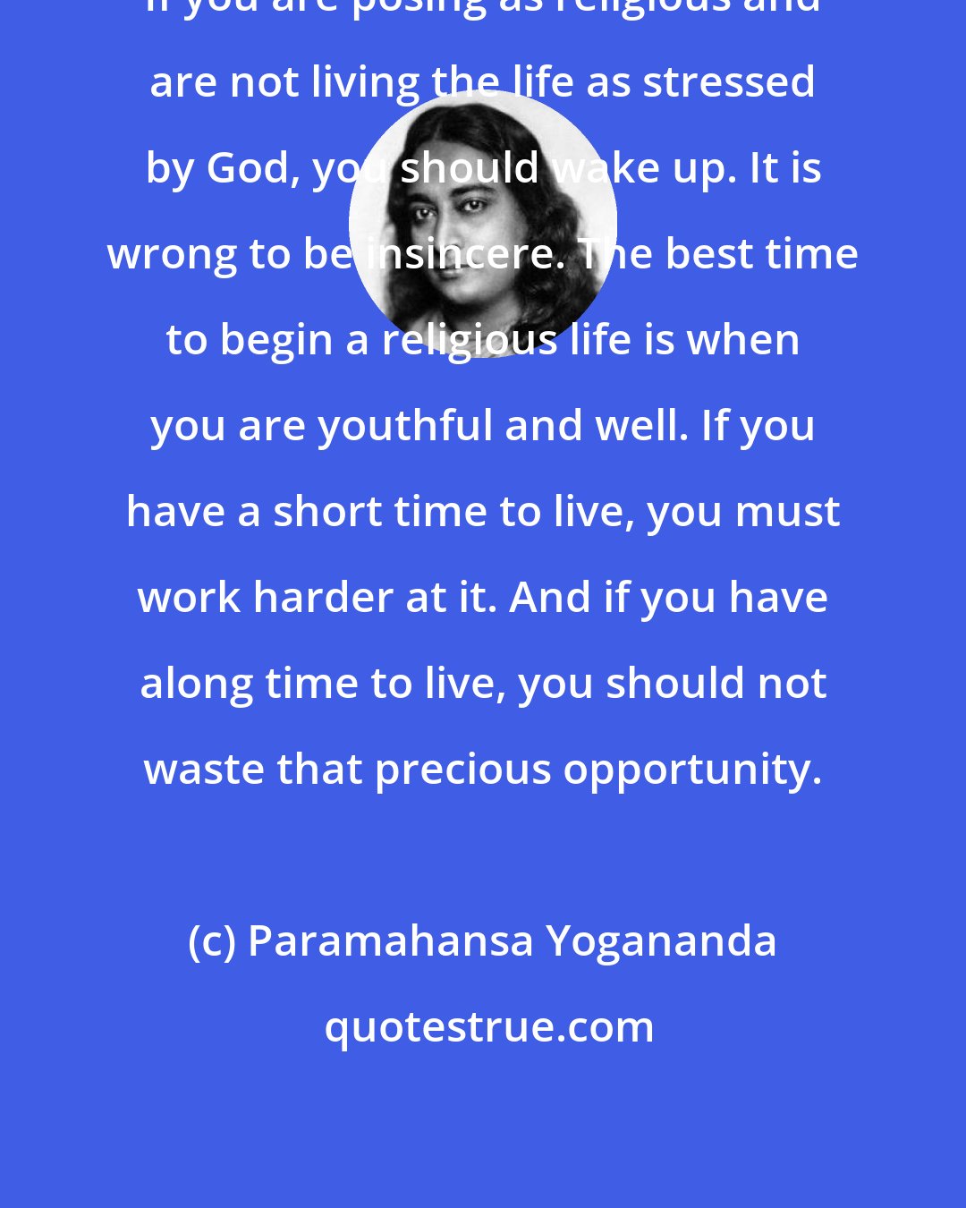 Paramahansa Yogananda: If you are posing as religious and are not living the life as stressed by God, you should wake up. It is wrong to be insincere. The best time to begin a religious life is when you are youthful and well. If you have a short time to live, you must work harder at it. And if you have along time to live, you should not waste that precious opportunity.