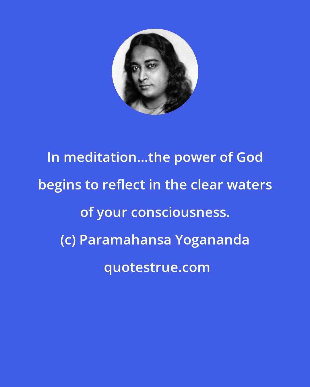 Paramahansa Yogananda: In meditation...the power of God begins to reflect in the clear waters of your consciousness.