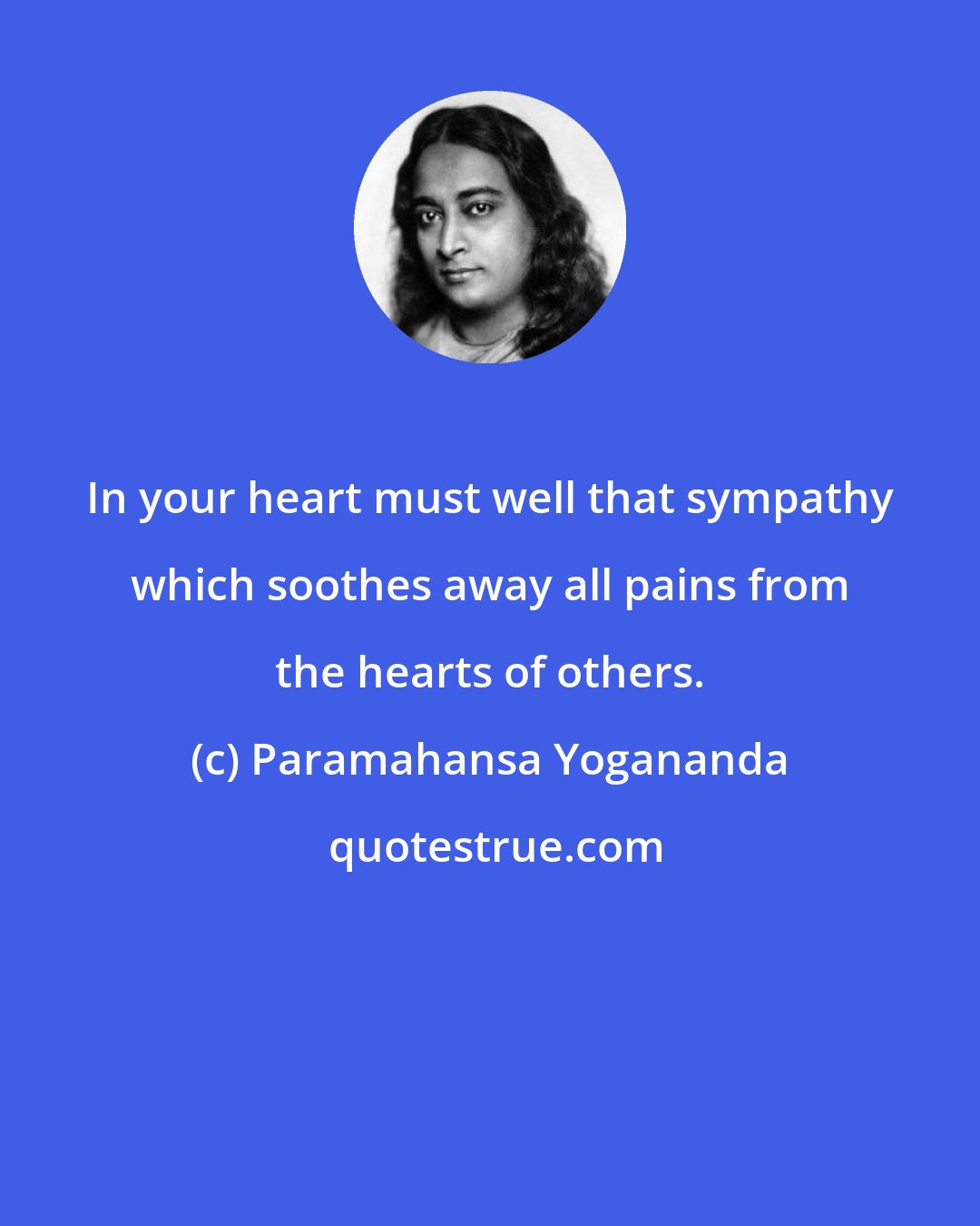 Paramahansa Yogananda: In your heart must well that sympathy which soothes away all pains from the hearts of others.