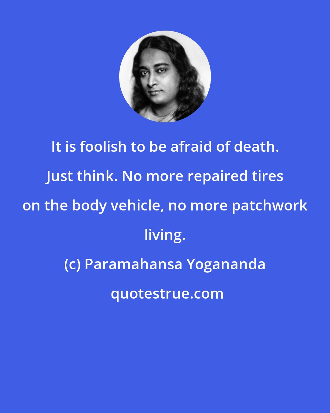 Paramahansa Yogananda: It is foolish to be afraid of death. Just think. No more repaired tires on the body vehicle, no more patchwork living.